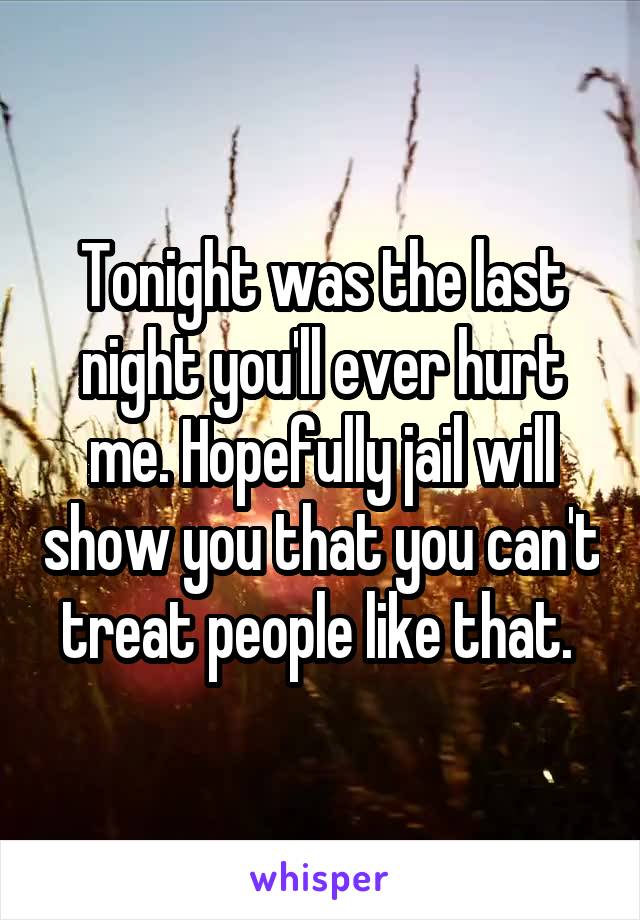 Tonight was the last night you'll ever hurt me. Hopefully jail will show you that you can't treat people like that. 