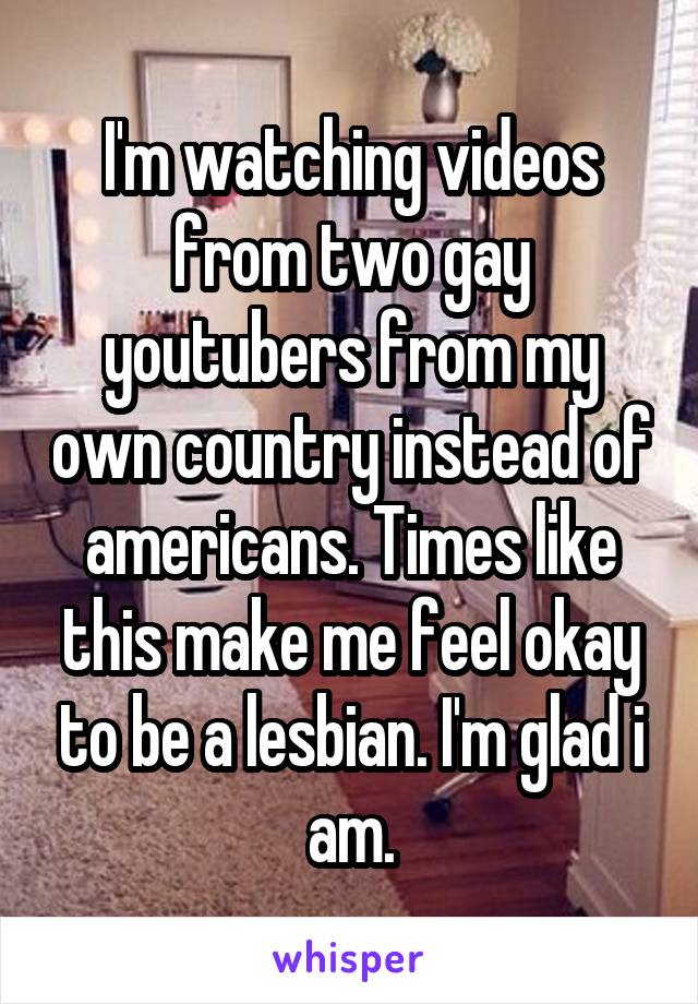 I'm watching videos from two gay youtubers from my own country instead of americans. Times like this make me feel okay to be a lesbian. I'm glad i am.