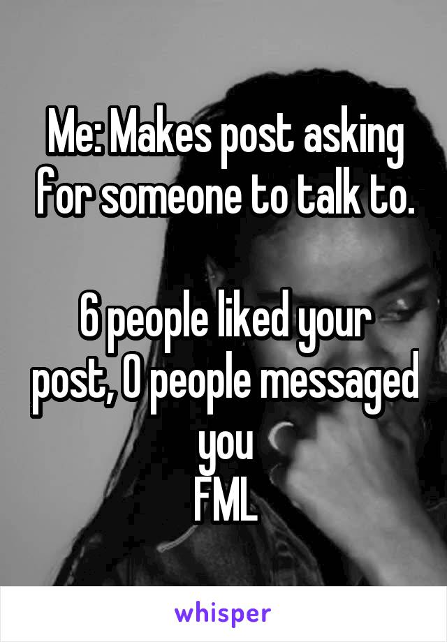 Me: Makes post asking for someone to talk to.

6 people liked your post, 0 people messaged you
FML