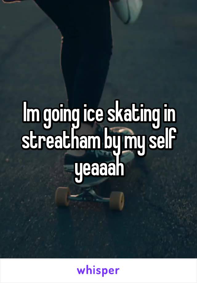 Im going ice skating in streatham by my self yeaaah