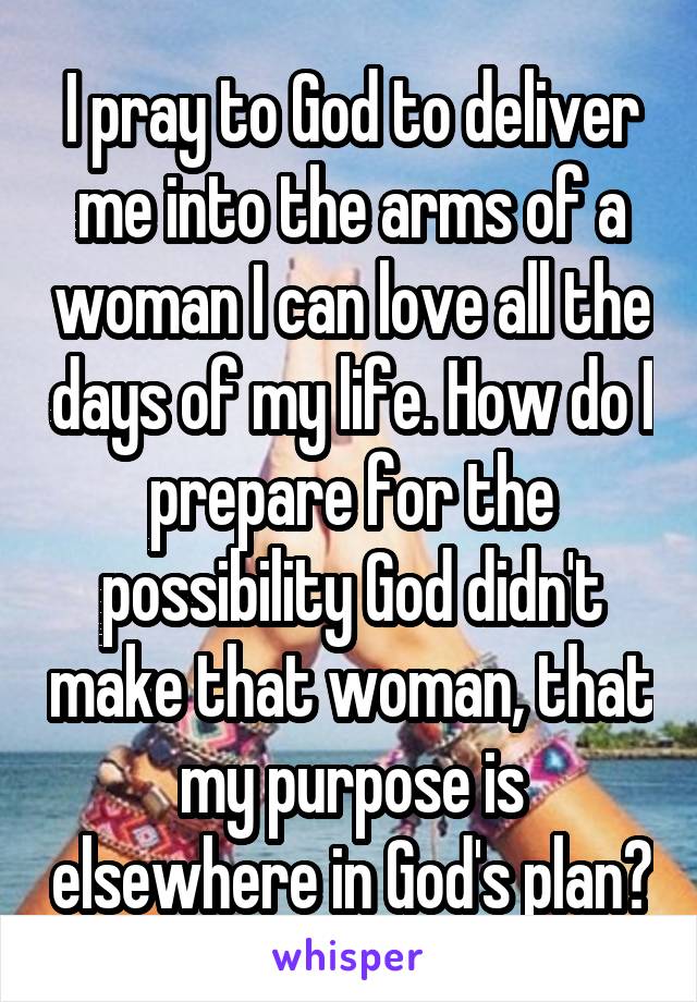 I pray to God to deliver me into the arms of a woman I can love all the days of my life. How do I prepare for the possibility God didn't make that woman, that my purpose is elsewhere in God's plan?