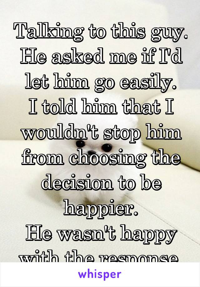 Talking to this guy.
He asked me if I'd let him go easily.
I told him that I wouldn't stop him from choosing the decision to be happier.
He wasn't happy with the response.