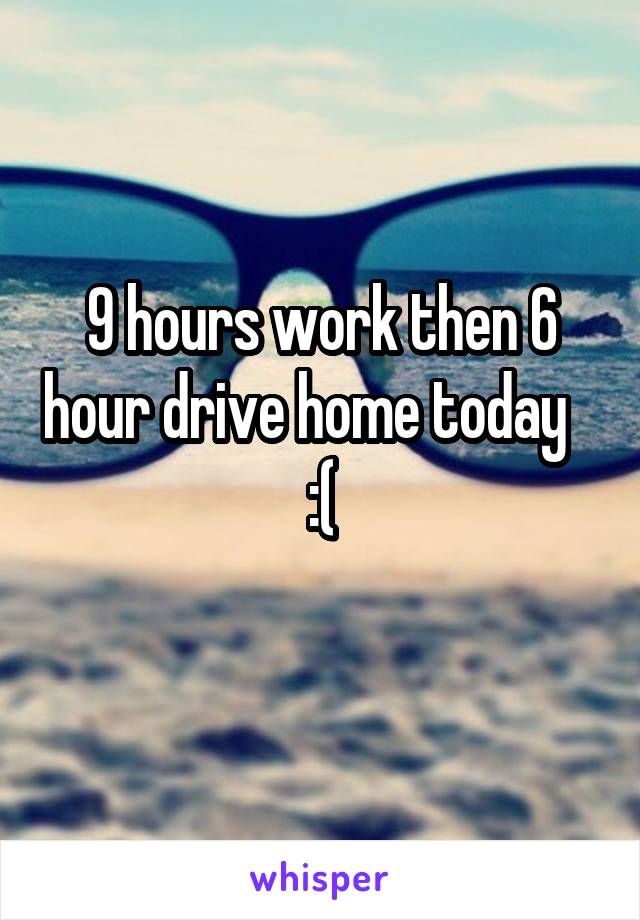 9 hours work then 6 hour drive home today    :(
