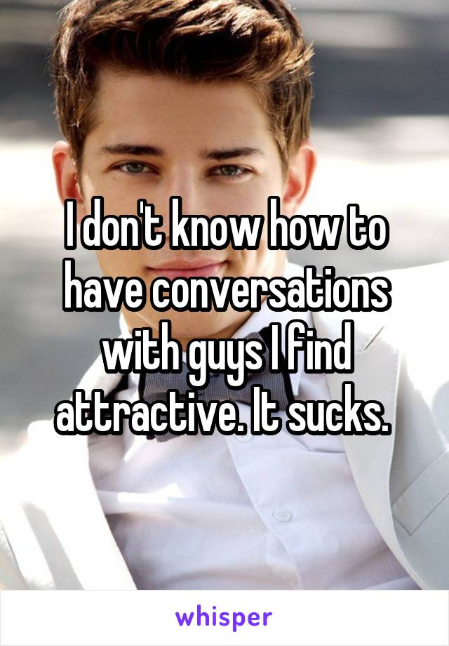 I don't know how to have conversations with guys I find attractive. It sucks. 