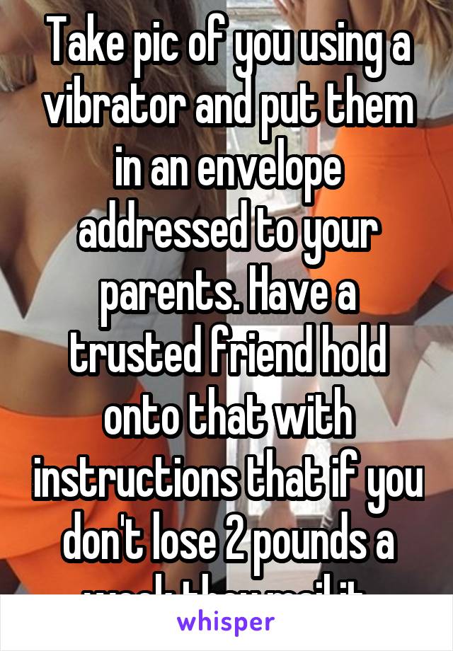 Take pic of you using a vibrator and put them in an envelope addressed to your parents. Have a trusted friend hold onto that with instructions that if you don't lose 2 pounds a week they mail it.