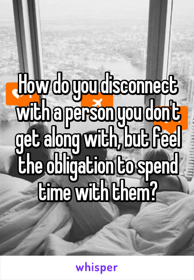 How do you disconnect with a person you don't get along with, but feel the obligation to spend time with them?