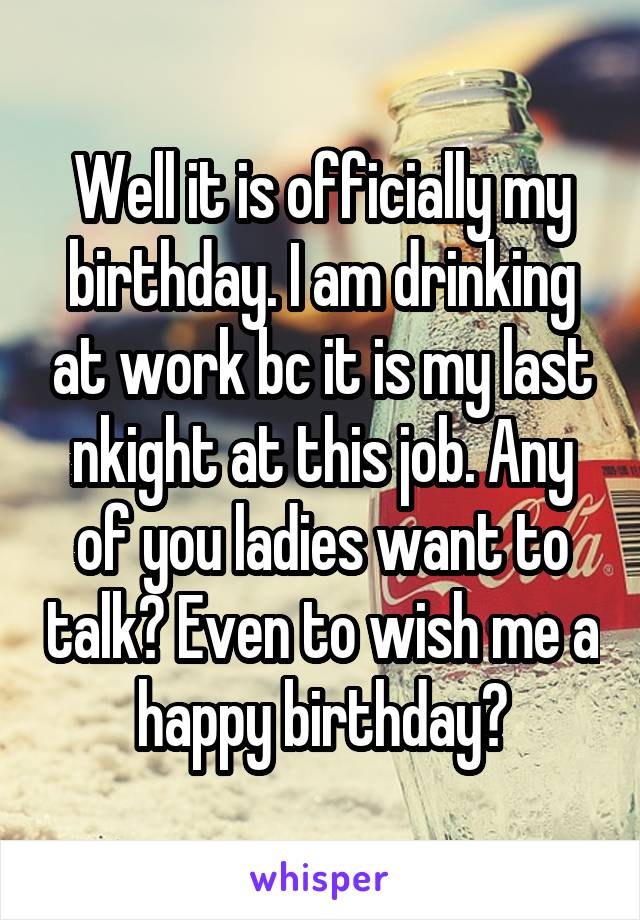 Well it is officially my birthday. I am drinking at work bc it is my last nkight at this job. Any of you ladies want to talk? Even to wish me a happy birthday?