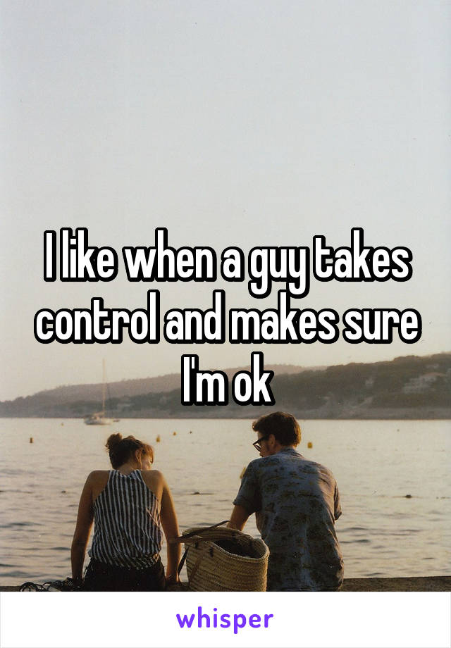 I like when a guy takes control and makes sure I'm ok