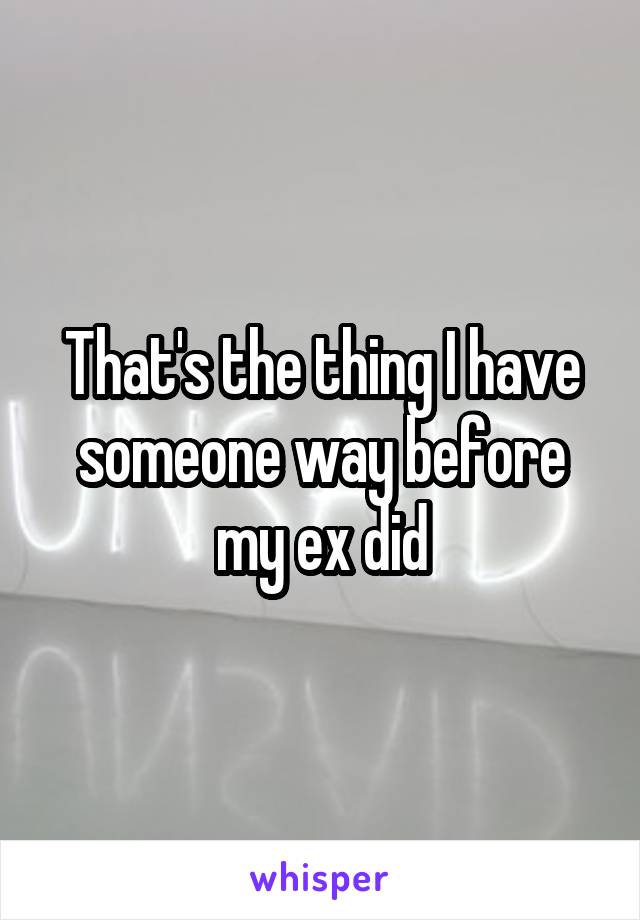 That's the thing I have someone way before my ex did