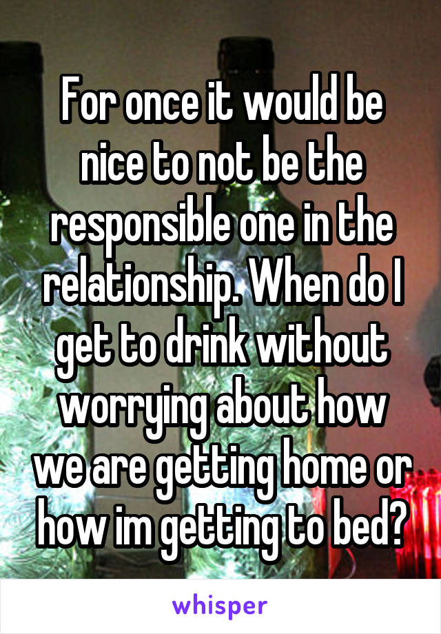 For once it would be nice to not be the responsible one in the relationship. When do I get to drink without worrying about how we are getting home or how im getting to bed?