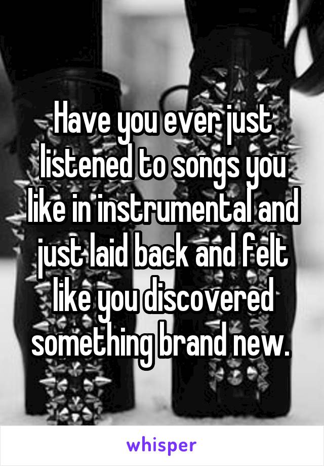 Have you ever just listened to songs you like in instrumental and just laid back and felt like you discovered something brand new. 