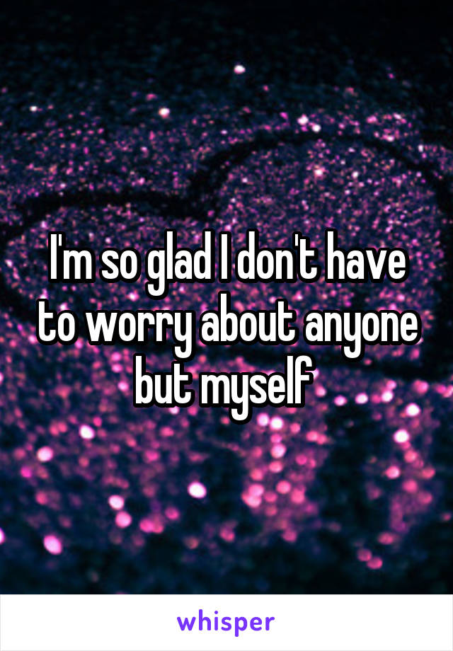 I'm so glad I don't have to worry about anyone but myself 