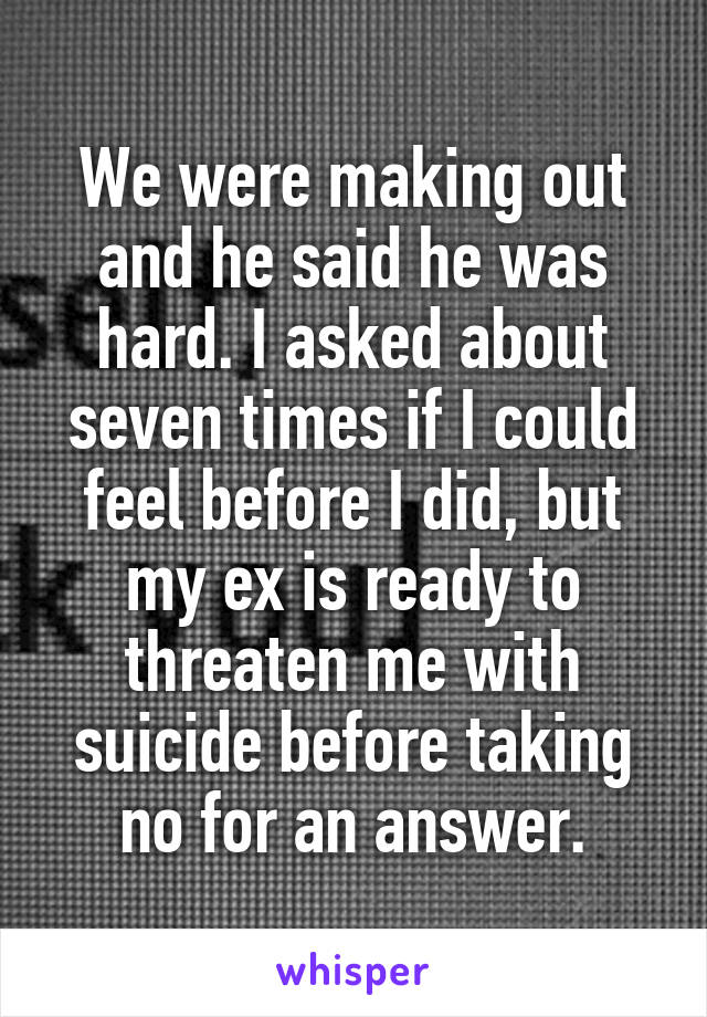 We were making out and he said he was hard. I asked about seven times if I could feel before I did, but my ex is ready to threaten me with suicide before taking no for an answer.