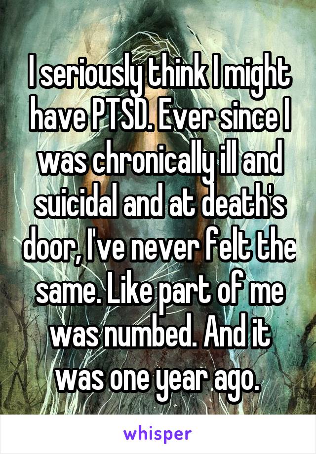 I seriously think I might have PTSD. Ever since I was chronically ill and suicidal and at death's door, I've never felt the same. Like part of me was numbed. And it was one year ago. 