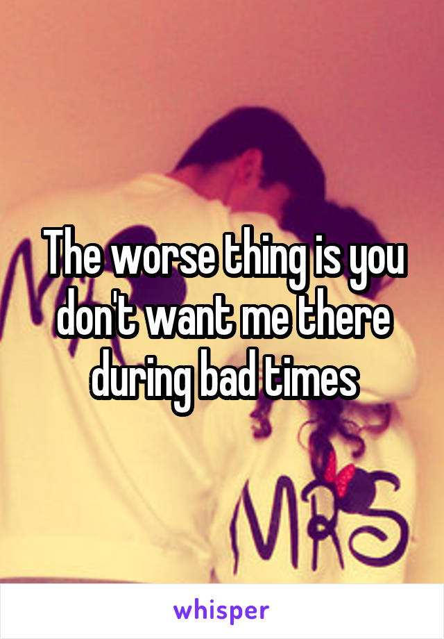 The worse thing is you don't want me there during bad times