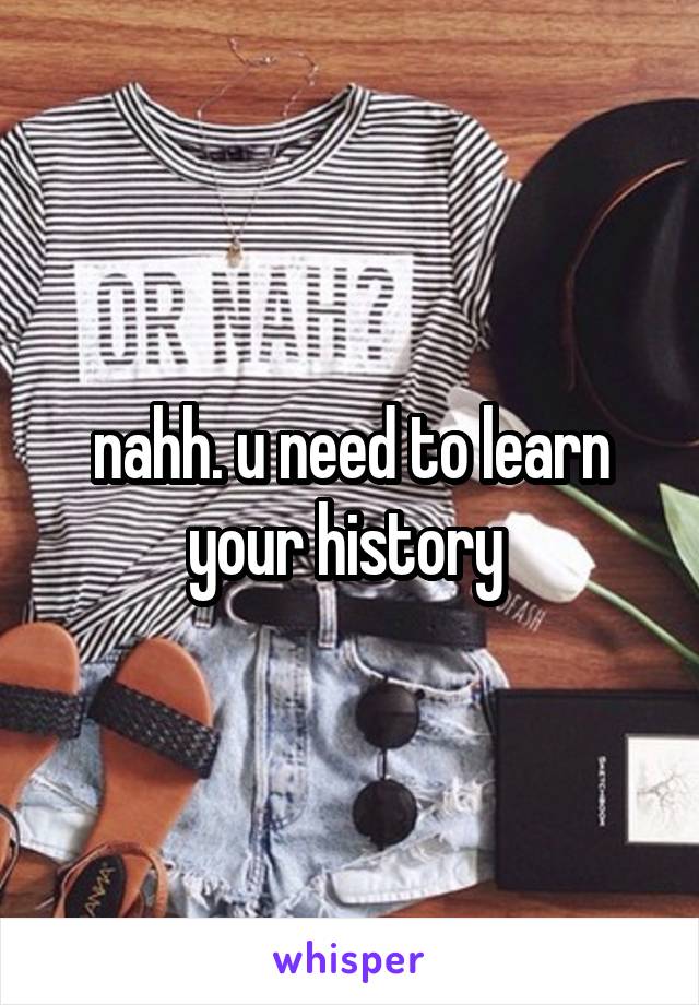 nahh. u need to learn your history 