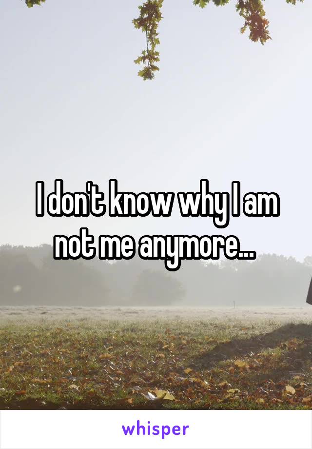 I don't know why I am not me anymore... 