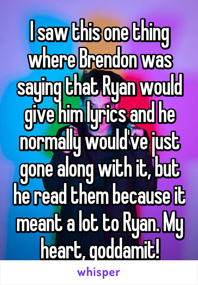 I saw this one thing where Brendon was saying that Ryan would give him lyrics and he normally would've just gone along with it, but he read them because it meant a lot to Ryan. My heart, goddamit!