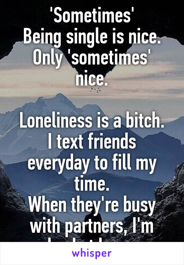 'Sometimes'
Being single is nice.
Only 'sometimes' nice.

Loneliness is a bitch.
I text friends everyday to fill my time.
When they're busy with partners, I'm dead at home.