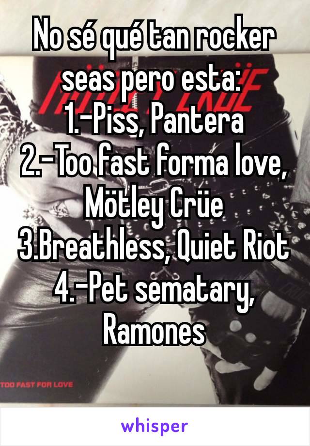 No sé qué tan rocker seas pero esta: 
1.-Piss, Pantera
2.-Too fast forma love, Mötley Crüe
3.Breathless, Quiet Riot
4.-Pet sematary, Ramones


