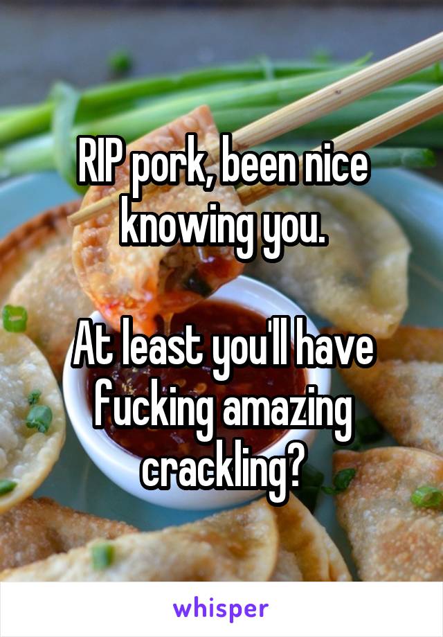 RIP pork, been nice knowing you.

At least you'll have fucking amazing crackling?