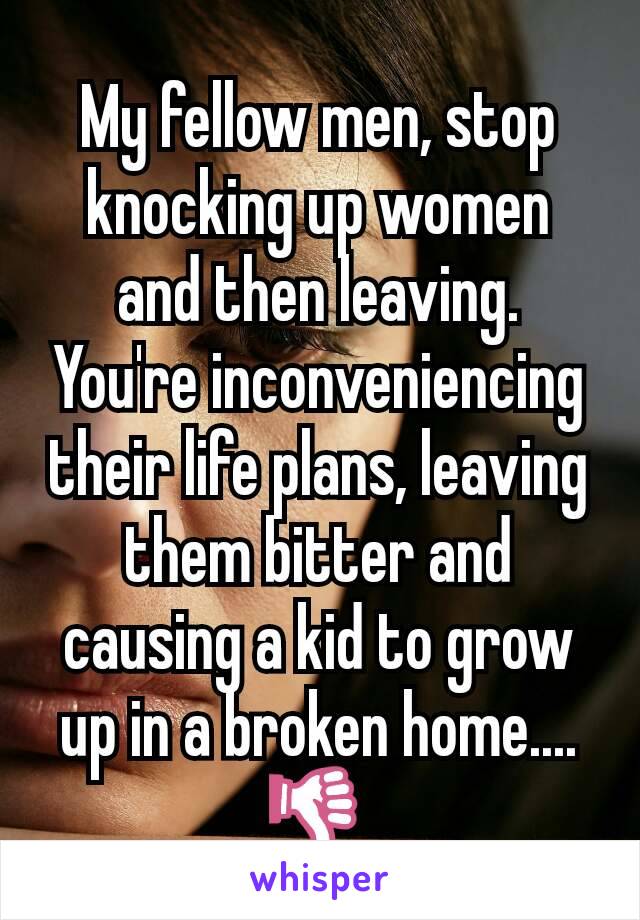 My fellow men, stop knocking up women and then leaving. You're inconveniencing their life plans, leaving them bitter and causing a kid to grow up in a broken home.... 👎