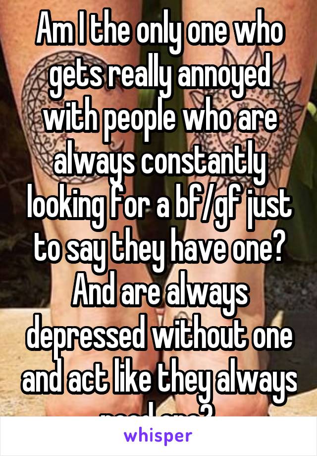 Am I the only one who gets really annoyed with people who are always constantly looking for a bf/gf just to say they have one? And are always depressed without one and act like they always need one? 