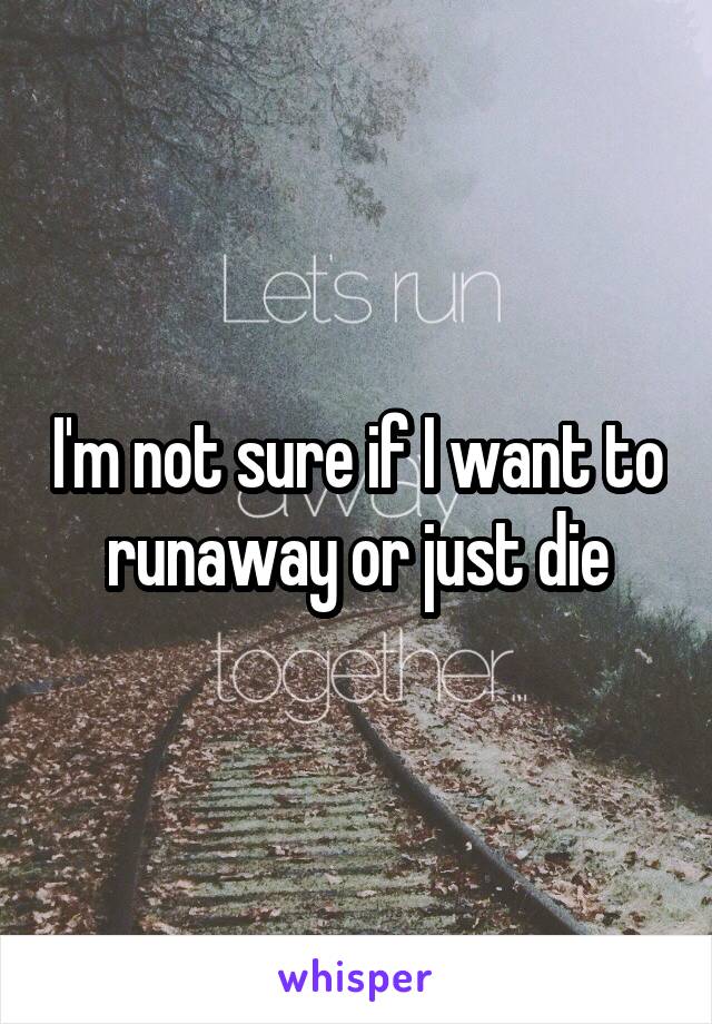 I'm not sure if I want to runaway or just die