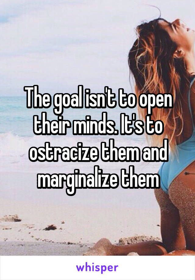 The goal isn't to open their minds. It's to ostracize them and marginalize them