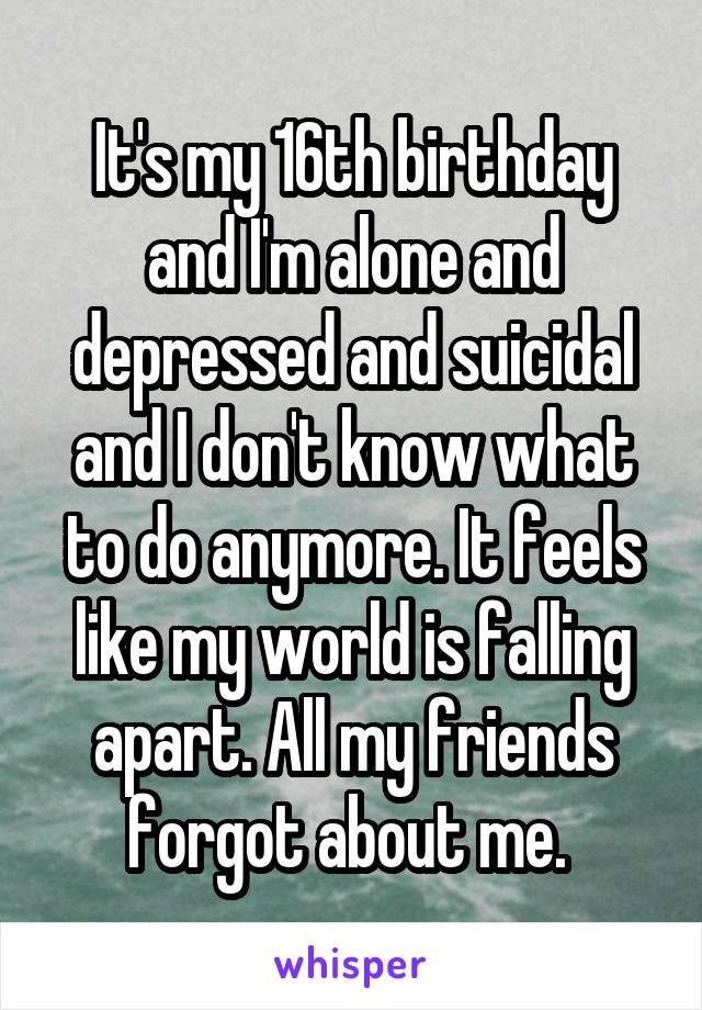 It's my 16th birthday and I'm alone and depressed and suicidal and I don't know what to do anymore. It feels like my world is falling apart. All my friends forgot about me. 