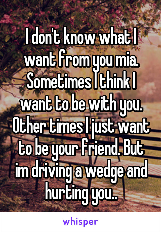 I don't know what I want from you mia. Sometimes I think I want to be with you. Other times I just want to be your friend. But im driving a wedge and hurting you..