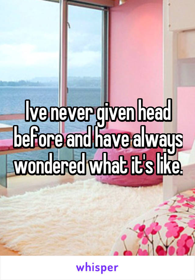 Ive never given head before and have always wondered what it's like.