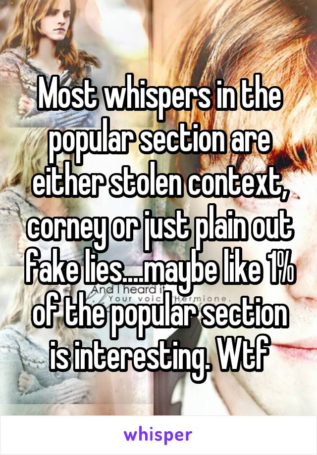 Most whispers in the popular section are either stolen context, corney or just plain out fake lies....maybe like 1% of the popular section is interesting. Wtf