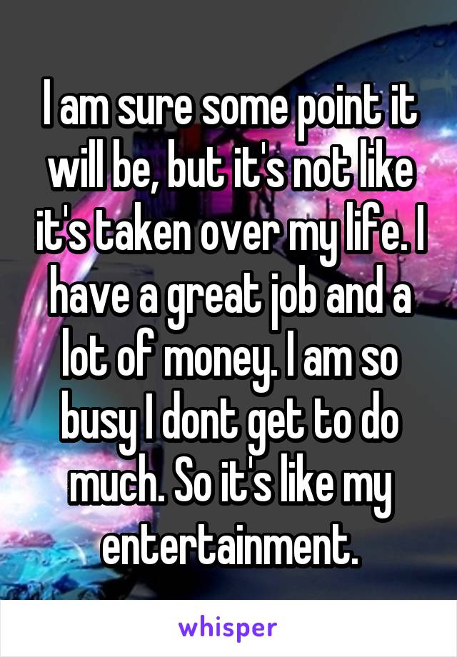 I am sure some point it will be, but it's not like it's taken over my life. I have a great job and a lot of money. I am so busy I dont get to do much. So it's like my entertainment.