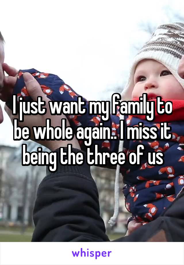 I just want my family to be whole again.. I miss it being the three of us