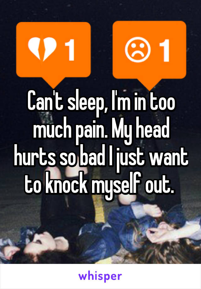 Can't sleep, I'm in too much pain. My head hurts so bad I just want to knock myself out. 