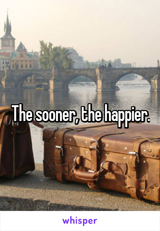 The sooner, the happier.