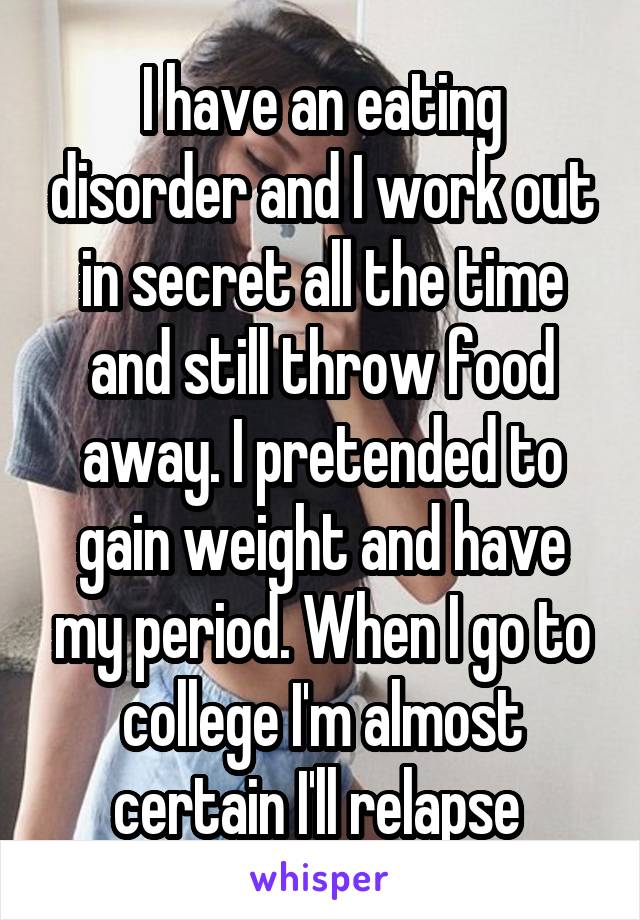 I have an eating disorder and I work out in secret all the time and still throw food away. I pretended to gain weight and have my period. When I go to college I'm almost certain I'll relapse 