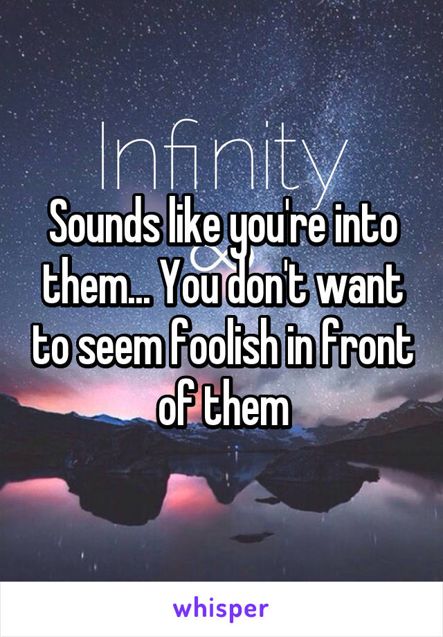 Sounds like you're into them... You don't want to seem foolish in front of them