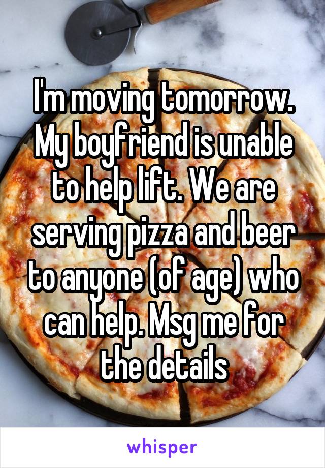 I'm moving tomorrow. My boyfriend is unable to help lift. We are serving pizza and beer to anyone (of age) who can help. Msg me for the details