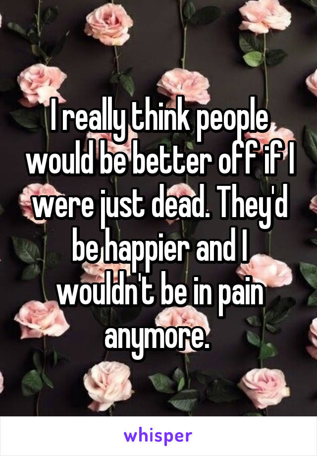 I really think people would be better off if I were just dead. They'd be happier and I wouldn't be in pain anymore. 