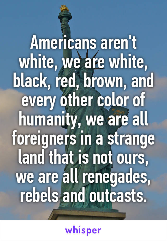 Americans aren't white, we are white, black, red, brown, and every other color of humanity, we are all foreigners in a strange land that is not ours, we are all renegades, rebels and outcasts.