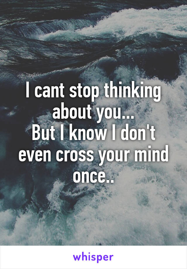 I cant stop thinking about you...
But I know I don't even cross your mind once..