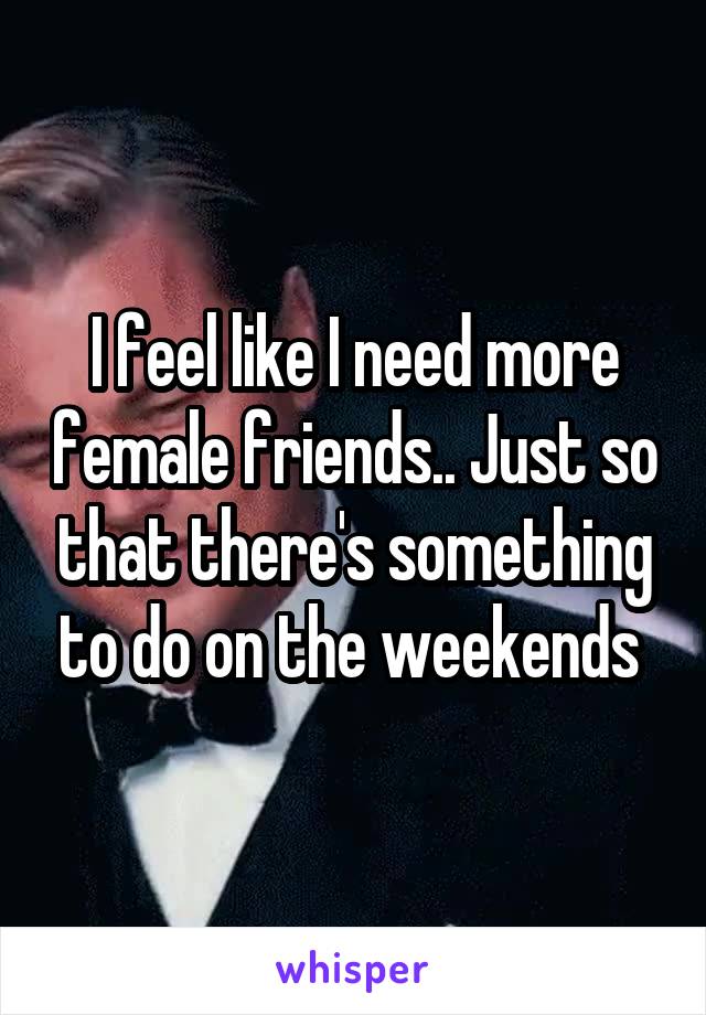 I feel like I need more female friends.. Just so that there's something to do on the weekends 