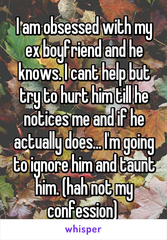 I am obsessed with my ex boyfriend and he knows. I cant help but try to hurt him till he notices me and if he actually does... I'm going to ignore him and taunt him. (hah not my confession) 