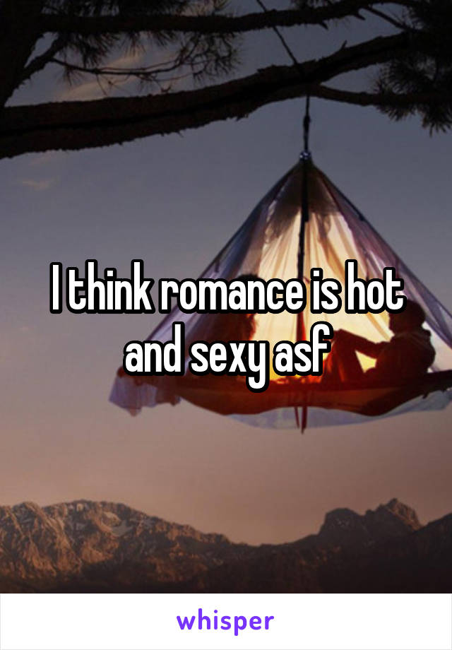 I think romance is hot and sexy asf