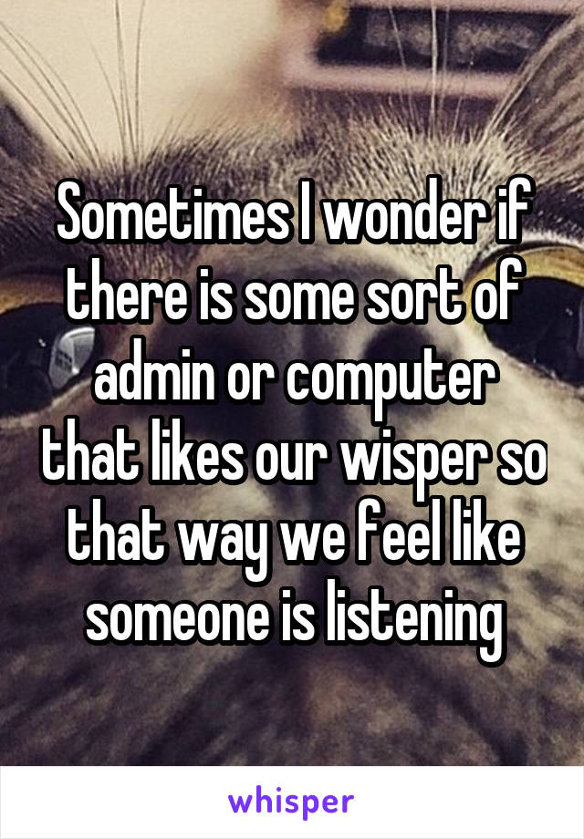 Sometimes I wonder if there is some sort of admin or computer that likes our wisper so that way we feel like someone is listening