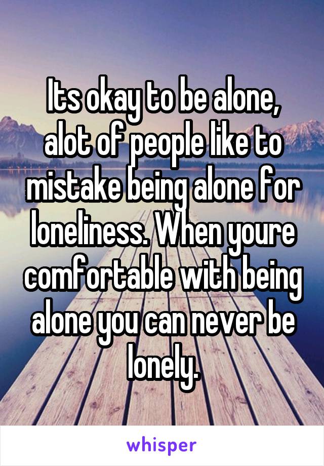 Its okay to be alone, alot of people like to mistake being alone for loneliness. When youre comfortable with being alone you can never be lonely.