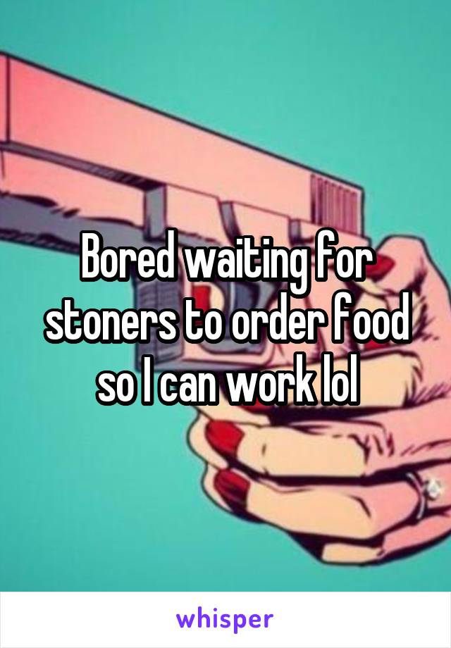 Bored waiting for stoners to order food so I can work lol