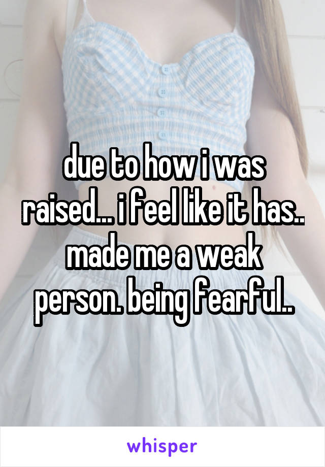 due to how i was raised... i feel like it has.. made me a weak person. being fearful..